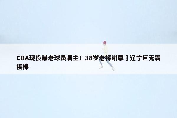 CBA现役最老球员易主！38岁老将谢幕 辽宁巨无霸接棒