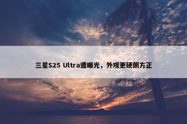 三星S25 Ultra遭曝光，外观更硬朗方正