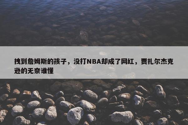 拽到詹姆斯的孩子，没打NBA却成了网红，贾扎尔杰克逊的无奈谁懂