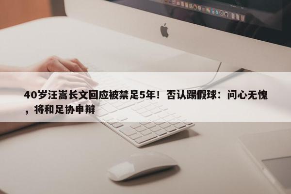 40岁汪嵩长文回应被禁足5年！否认踢假球：问心无愧，将和足协申辩