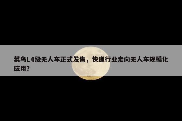 菜鸟L4级无人车正式发售，快递行业走向无人车规模化应用？