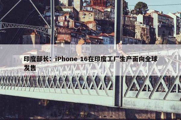 印度部长：iPhone 16在印度工厂生产面向全球发售