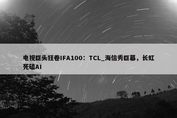 电视巨头狂卷IFA100：TCL_海信秀巨幕，长虹死磕AI