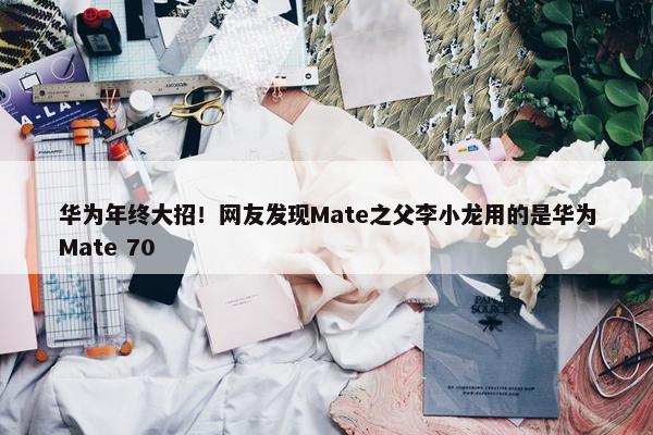 华为年终大招！网友发现Mate之父李小龙用的是华为Mate 70