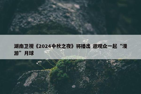 湖南卫视《2024中秋之夜》将播出 邀观众一起“漫游”月球