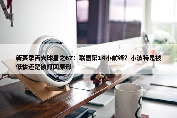 新赛季百大球星之67：联盟第14小前锋？小波特是被低估还是被打回原形