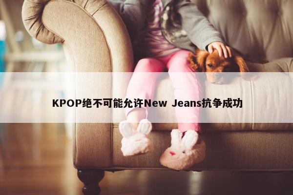 KPOP绝不可能允许New Jeans抗争成功