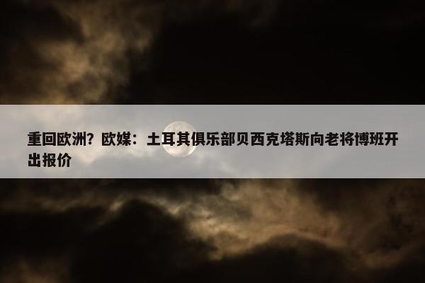 重回欧洲？欧媒：土耳其俱乐部贝西克塔斯向老将博班开出报价