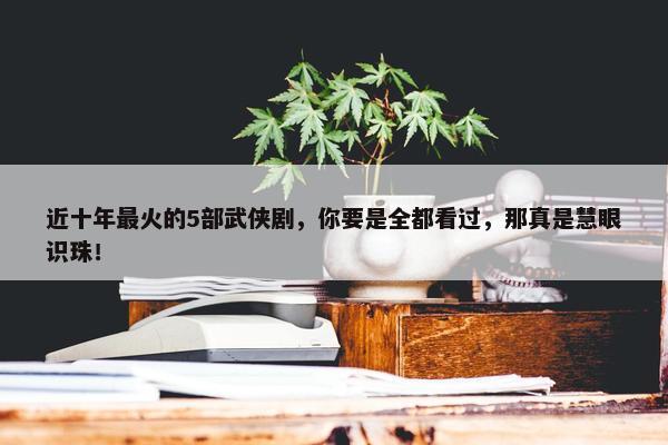 近十年最火的5部武侠剧，你要是全都看过，那真是慧眼识珠！