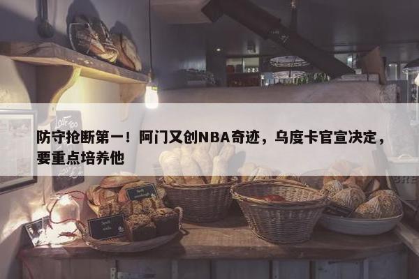 防守抢断第一！阿门又创NBA奇迹，乌度卡官宣决定，要重点培养他