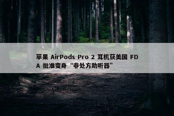 苹果 AirPods Pro 2 耳机获美国 FDA 批准变身“非处方助听器”