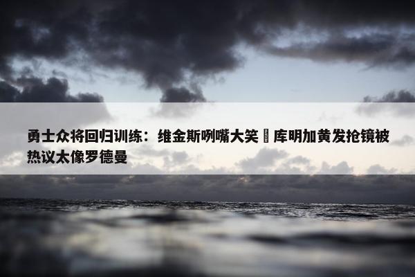 勇士众将回归训练：维金斯咧嘴大笑 库明加黄发抢镜被热议太像罗德曼