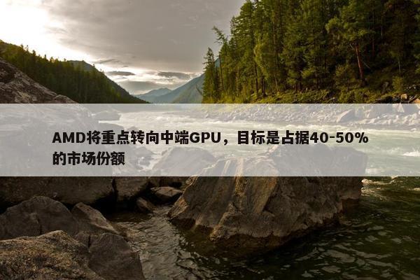 AMD将重点转向中端GPU，目标是占据40-50%的市场份额