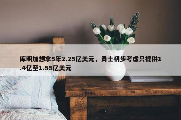 库明加想拿5年2.25亿美元，勇士初步考虑只提供1.4亿至1.55亿美元