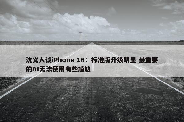 沈义人谈iPhone 16：标准版升级明显 最重要的AI无法使用有些尴尬