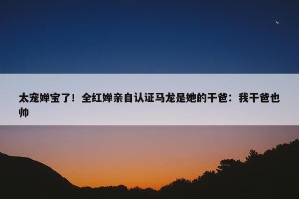 太宠婵宝了！全红婵亲自认证马龙是她的干爸：我干爸也帅