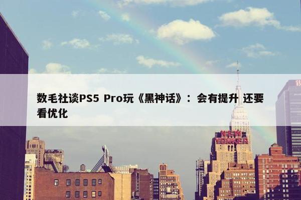 数毛社谈PS5 Pro玩《黑神话》：会有提升 还要看优化