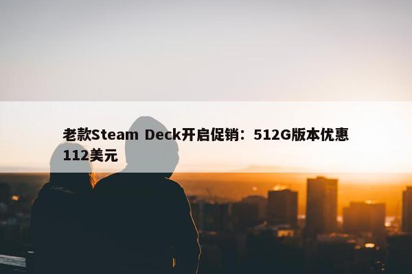 老款Steam Deck开启促销：512G版本优惠112美元