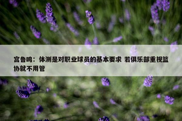 宫鲁鸣：体测是对职业球员的基本要求 若俱乐部重视篮协就不用管