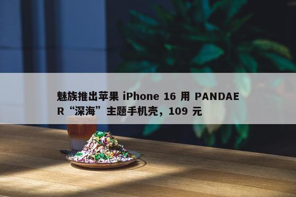 魅族推出苹果 iPhone 16 用 PANDAER“深海”主题手机壳，109 元