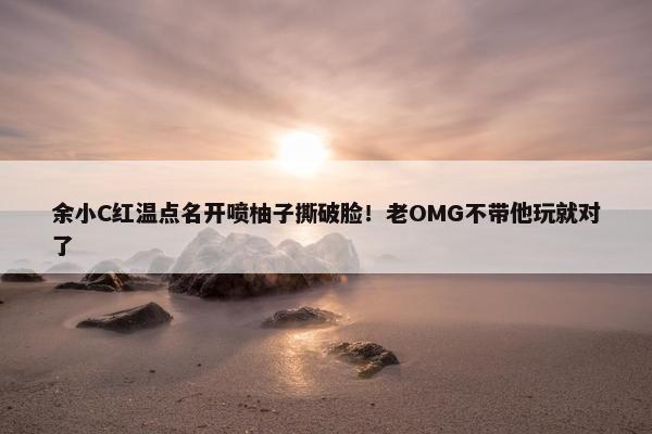 余小C红温点名开喷柚子撕破脸！老OMG不带他玩就对了