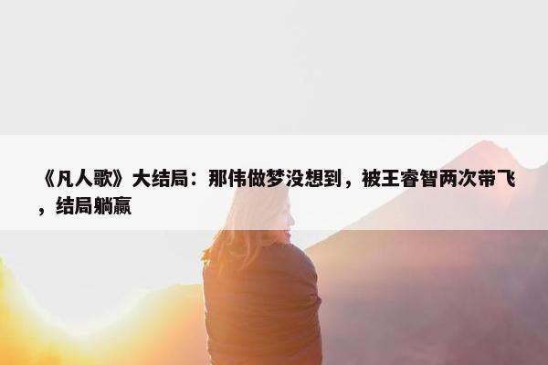 《凡人歌》大结局：那伟做梦没想到，被王睿智两次带飞，结局躺赢