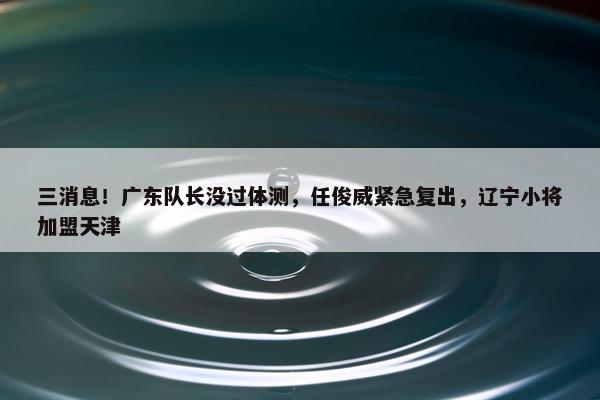 三消息！广东队长没过体测，任俊威紧急复出，辽宁小将加盟天津