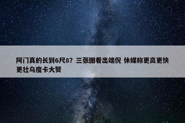 阿门真的长到6尺8？三张图看出端倪 休媒称更高更快更壮乌度卡大赞