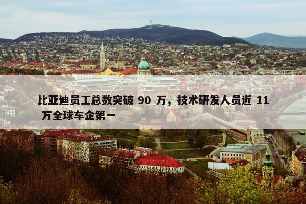 比亚迪员工总数突破 90 万，技术研发人员近 11 万全球车企第一