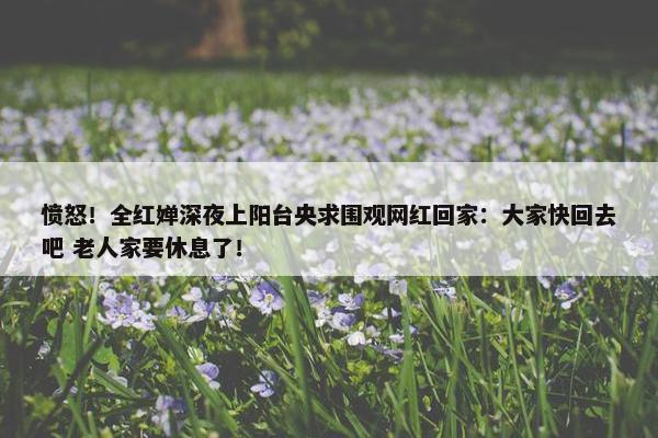 愤怒！全红婵深夜上阳台央求围观网红回家：大家快回去吧 老人家要休息了！