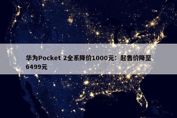 华为Pocket 2全系降价1000元：起售价降至6499元