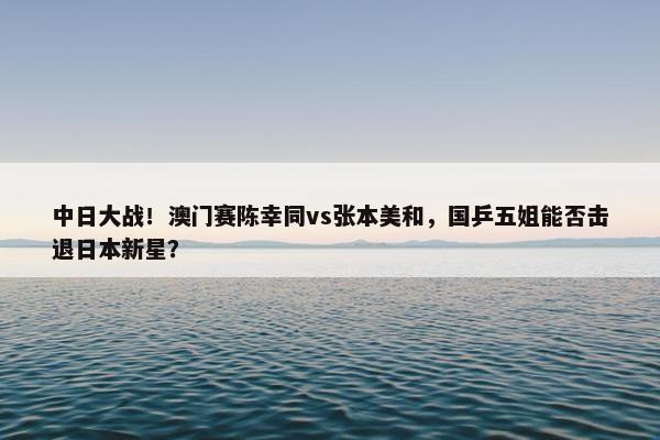 中日大战！澳门赛陈幸同vs张本美和，国乒五姐能否击退日本新星？