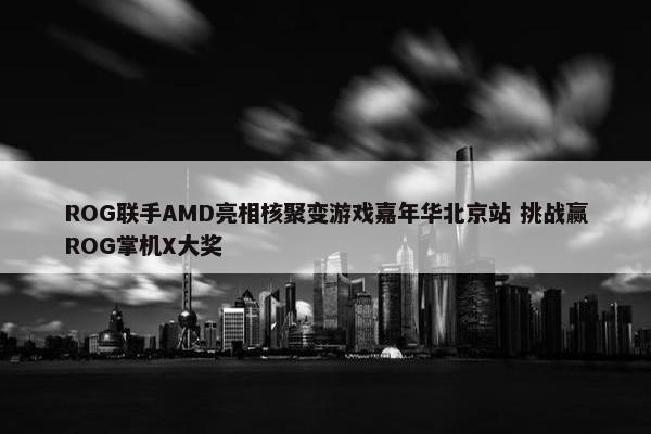 ROG联手AMD亮相核聚变游戏嘉年华北京站 挑战赢ROG掌机X大奖