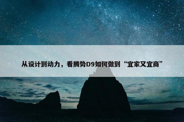 从设计到动力，看腾势D9如何做到“宜家又宜商”