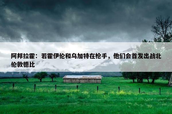 阿邦拉霍：若霍伊伦和乌加特在枪手，他们会首发出战北伦敦德比