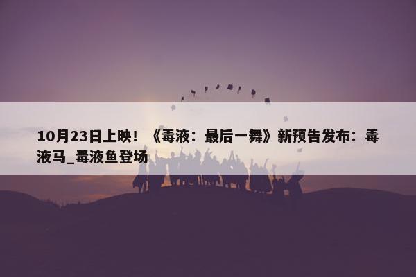 10月23日上映！《毒液：最后一舞》新预告发布：毒液马_毒液鱼登场