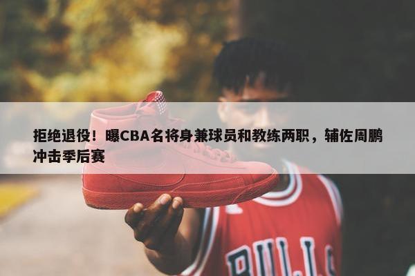 拒绝退役！曝CBA名将身兼球员和教练两职，辅佐周鹏冲击季后赛