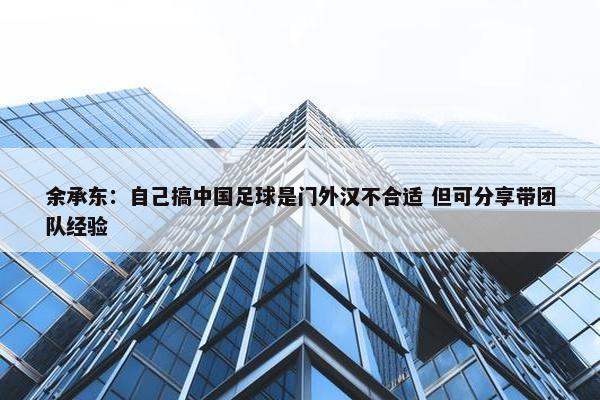 余承东：自己搞中国足球是门外汉不合适 但可分享带团队经验