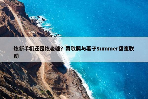 炫新手机还是炫老婆？萧敬腾与妻子Summer甜蜜联动