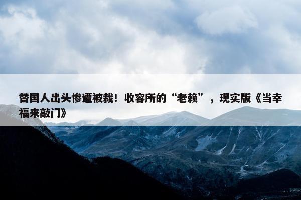 替国人出头惨遭被裁！收容所的“老赖”，现实版《当幸福来敲门》