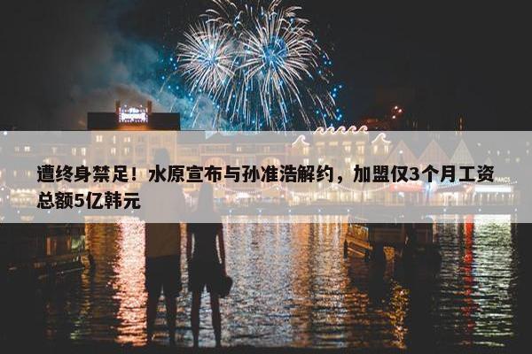 遭终身禁足！水原宣布与孙准浩解约，加盟仅3个月工资总额5亿韩元