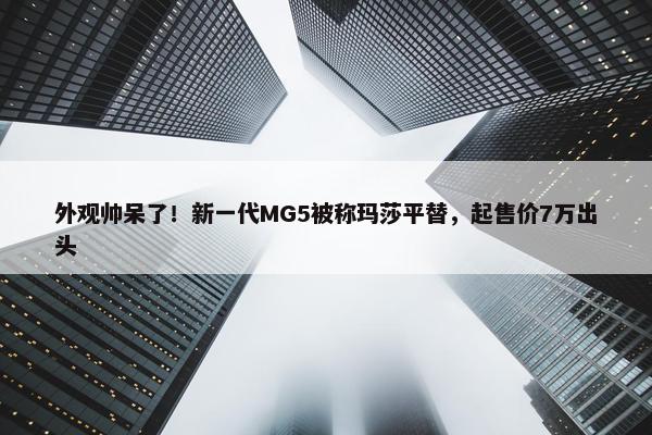 外观帅呆了！新一代MG5被称玛莎平替，起售价7万出头