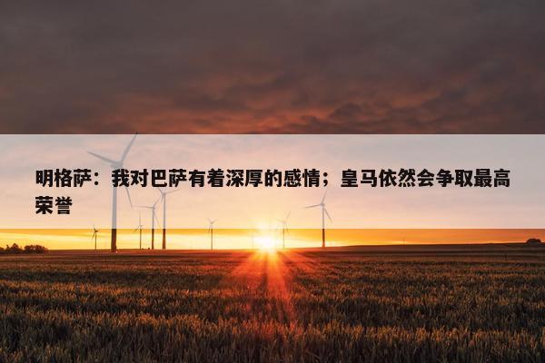 明格萨：我对巴萨有着深厚的感情；皇马依然会争取最高荣誉