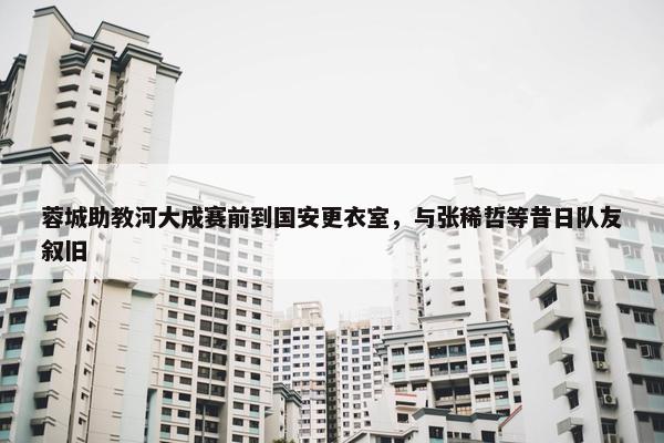 蓉城助教河大成赛前到国安更衣室，与张稀哲等昔日队友叙旧