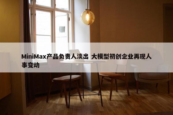 MiniMax产品负责人淡出 大模型初创企业再现人事变动