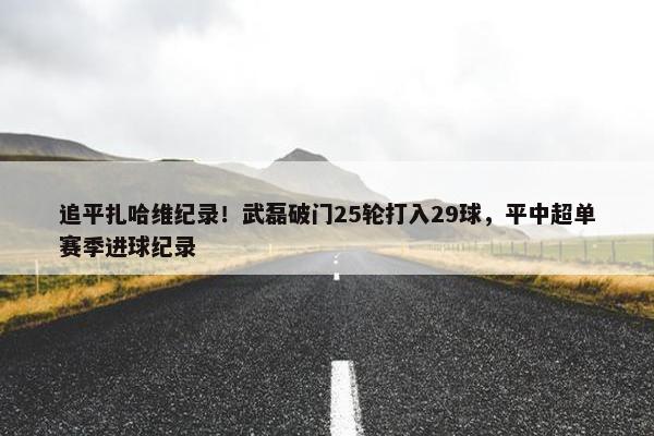 追平扎哈维纪录！武磊破门25轮打入29球，平中超单赛季进球纪录