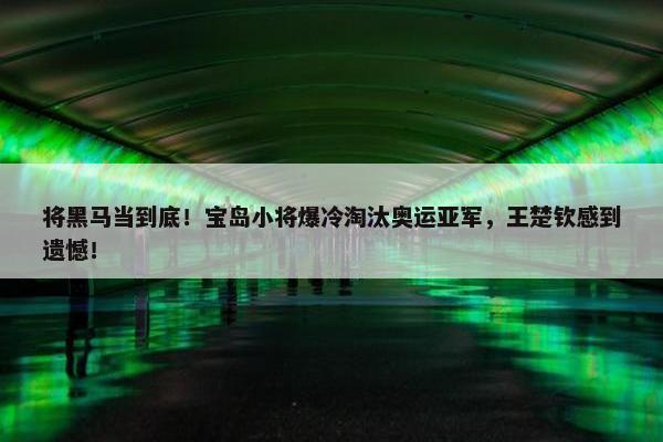 将黑马当到底！宝岛小将爆冷淘汰奥运亚军，王楚钦感到遗憾！