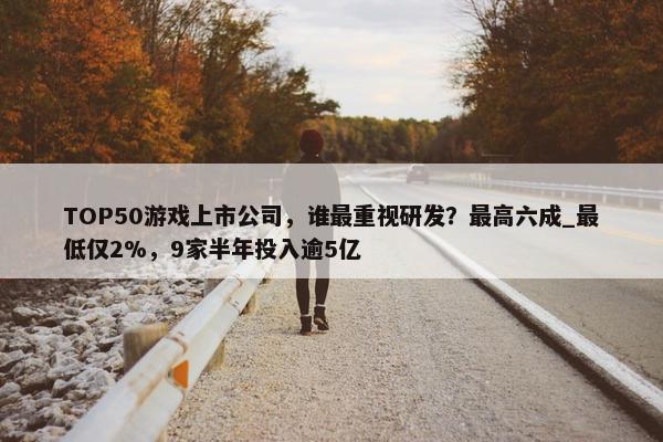 TOP50游戏上市公司，谁最重视研发？最高六成_最低仅2%，9家半年投入逾5亿