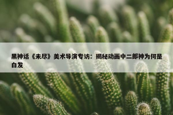 黑神话《未尽》美术导演专访：揭秘动画中二郎神为何是白发