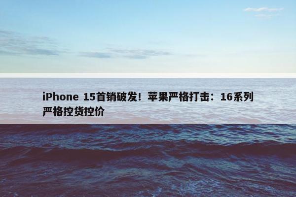 iPhone 15首销破发！苹果严格打击：16系列严格控货控价